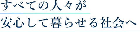 すべての人々が安心して暮らせる社会へ